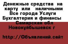 Денежные средства  на  карту  или   наличными - Все города Услуги » Бухгалтерия и финансы   . Самарская обл.,Новокуйбышевск г.